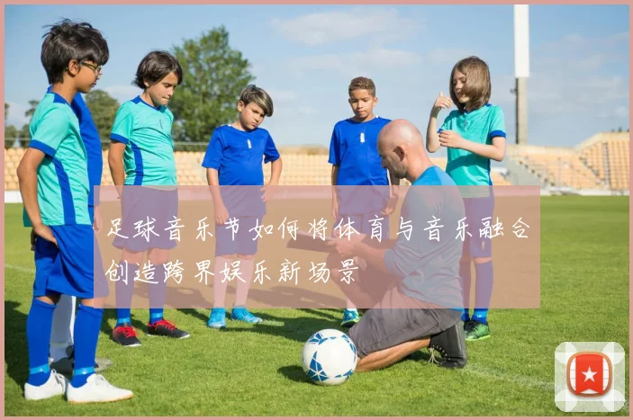 足球音乐节如何将体育与音乐融合创造跨界娱乐新场景