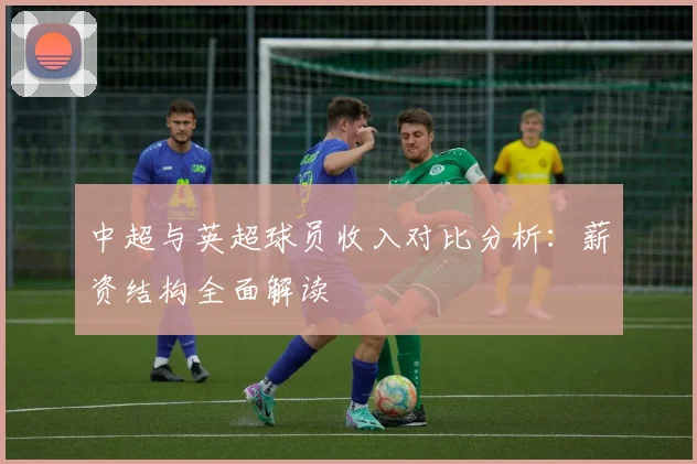 中超与英超球员收入对比分析：薪资结构全面解读